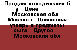 Продам холодильник б.у › Цена ­ 2 000 - Московская обл., Москва г. Домашняя утварь и предметы быта » Другое   . Московская обл.